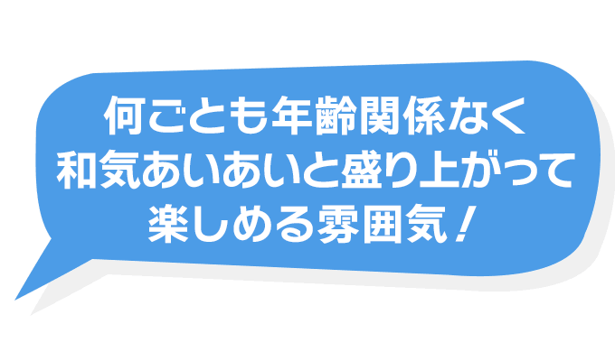 何ごとも年齢関係なく和気あいあいと盛り上がって楽しめる雰囲気！