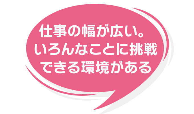 仕事の幅が広い。いろんなことに挑戦できる環境がある